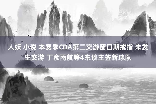 人妖 小说 本赛季CBA第二交游窗口期戒指 未发生交游 丁彦雨航等4东谈主签新球队