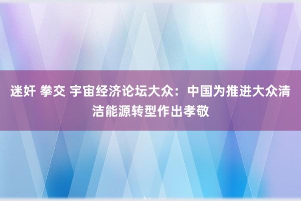 迷奸 拳交 宇宙经济论坛大众：中国为推进大众清洁能源转型作出孝敬