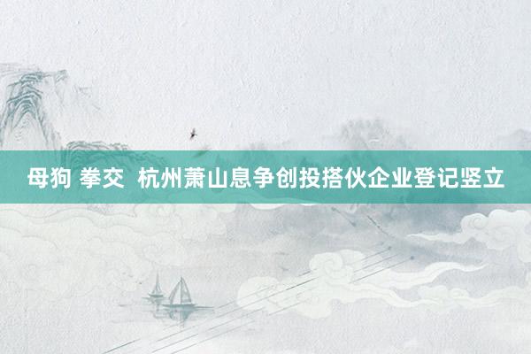 母狗 拳交  杭州萧山息争创投搭伙企业登记竖立