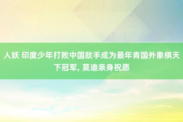 人妖 印度少年打败中国敌手成为最年青国外象棋天下冠军， 莫迪亲身祝愿