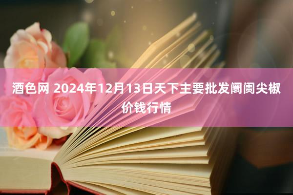 酒色网 2024年12月13日天下主要批发阛阓尖椒价钱行情