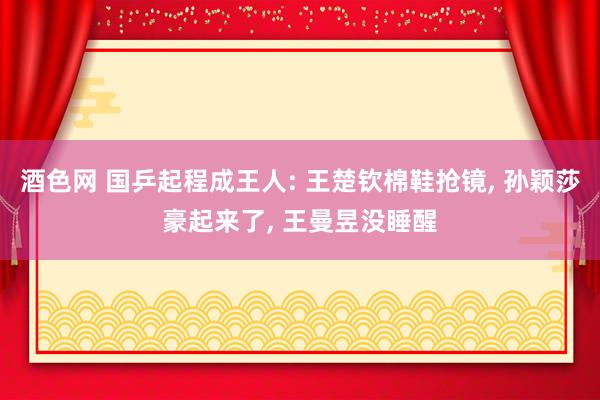 酒色网 国乒起程成王人: 王楚钦棉鞋抢镜， 孙颖莎豪起来了， 王曼昱没睡醒