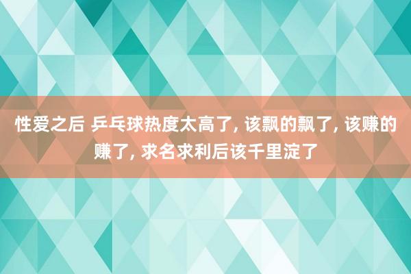 性爱之后 乒乓球热度太高了， 该飘的飘了， 该赚的赚了， 求名求利后该千里淀了