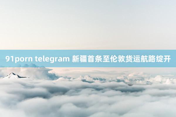 91porn telegram 新疆首条至伦敦货运航路绽开