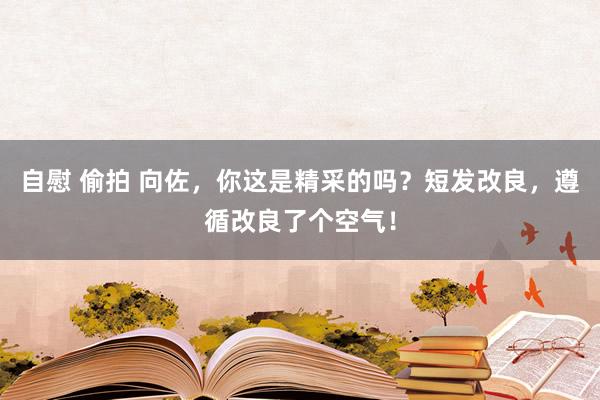 自慰 偷拍 向佐，你这是精采的吗？短发改良，遵循改良了个空气！