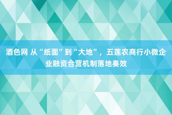 酒色网 从“纸面”到“大地”，五莲农商行小微企业融资合营机制落地奏效