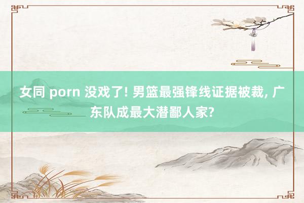 女同 porn 没戏了! 男篮最强锋线证据被裁， 广东队成最大潜鄙人家?