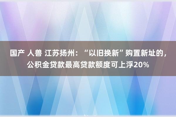 国产 人兽 江苏扬州：“以旧换新”购置新址的，公积金贷款最高贷款额度可上浮20%