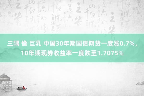 三隅 倫 巨乳 中国30年期国债期货一度涨0.7%，10年期现券收益率一度跌至1.7075%