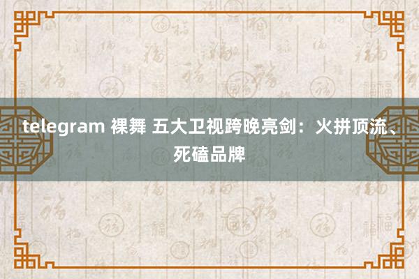 telegram 裸舞 五大卫视跨晚亮剑：火拼顶流、死磕品牌