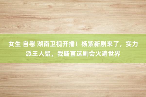 女生 自慰 湖南卫视开播！杨紫新剧来了，实力派王人聚，我断言这剧会火遍世界