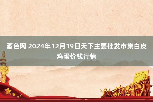 酒色网 2024年12月19日天下主要批发市集白皮鸡蛋价钱行情