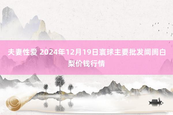 夫妻性爱 2024年12月19日寰球主要批发阛阓白梨价钱行情