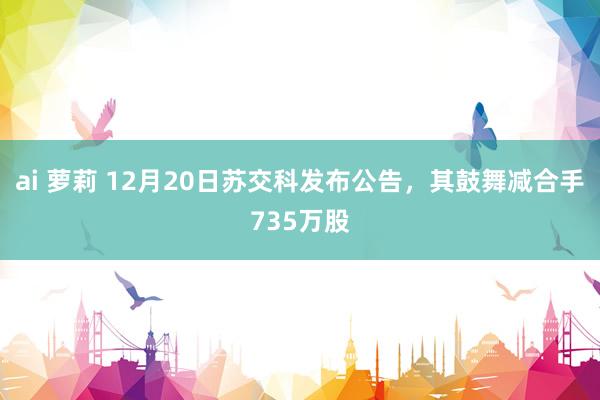 ai 萝莉 12月20日苏交科发布公告，其鼓舞减合手735万股