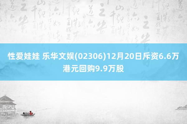 性爱娃娃 乐华文娱(02306)12月20日斥资6.6万港元回购9.9万股