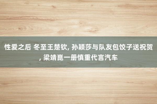 性爱之后 冬至王楚钦， 孙颖莎与队友包饺子送祝贺， 梁靖崑一册慎重代言汽车