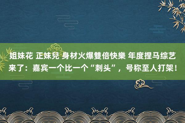 姐妹花 正妹兒 身材火爆雙倍快樂 年度捏马综艺来了：嘉宾一个比一个“刺头”，号称至人打架！