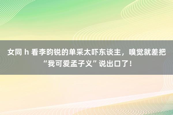 女同 h 看李昀锐的单采太吓东谈主，嗅觉就差把“我可爱孟子义”说出口了！