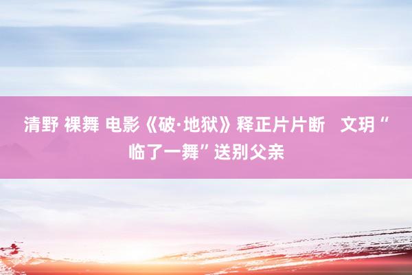 清野 裸舞 电影《破·地狱》释正片片断   文玥“临了一舞”送别父亲