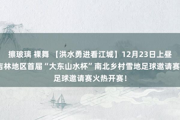 擦玻璃 裸舞 【洪水勇进看江城】12月23日上昼9：00，吉林地区首届“大东山水杯”南北乡村雪地足球邀请赛火热开赛！