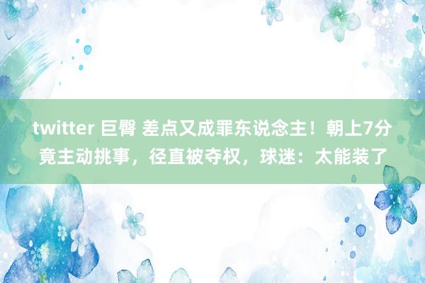 twitter 巨臀 差点又成罪东说念主！朝上7分竟主动挑事，径直被夺权，球迷：太能装了