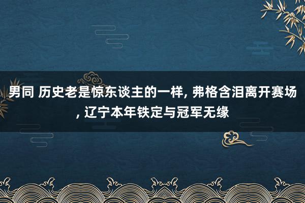 男同 历史老是惊东谈主的一样， 弗格含泪离开赛场， 辽宁本年铁定与冠军无缘