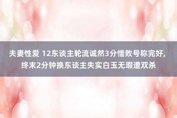 夫妻性爱 12东谈主轮流诚然3分惜败号称完好， 终末2分钟换东谈主失实白玉无瑕遭双杀