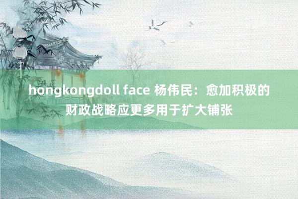 hongkongdoll face 杨伟民：愈加积极的财政战略应更多用于扩大铺张