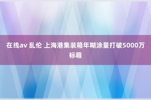 在线av 乱伦 上海港集装箱年糊涂量打破5000万标箱