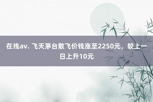 在线av. 飞天茅台散飞价钱涨至2250元，较上一日上升10元