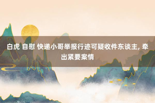 白虎 自慰 快递小哥举报行迹可疑收件东谈主， 牵出紧要案情