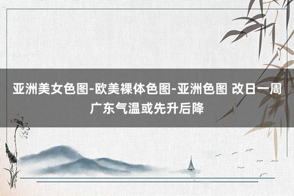 亚洲美女色图-欧美裸体色图-亚洲色图 改日一周广东气温或先升后降