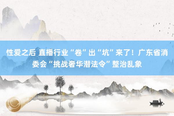 性爱之后 直播行业“卷”出“坑”来了！广东省消委会“挑战奢华潜法令”整治乱象