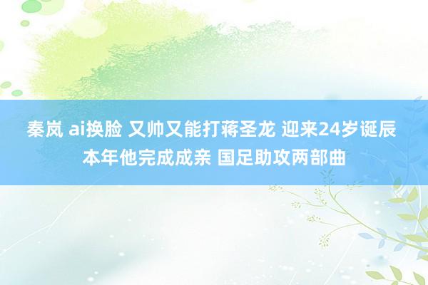 秦岚 ai换脸 又帅又能打蒋圣龙 迎来24岁诞辰 本年他完成成亲 国足助攻两部曲