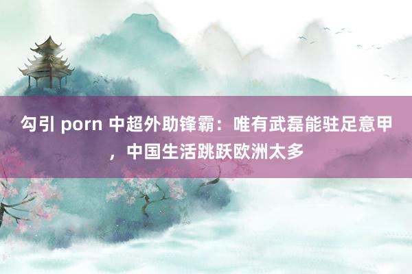 勾引 porn 中超外助锋霸：唯有武磊能驻足意甲，中国生活跳跃欧洲太多