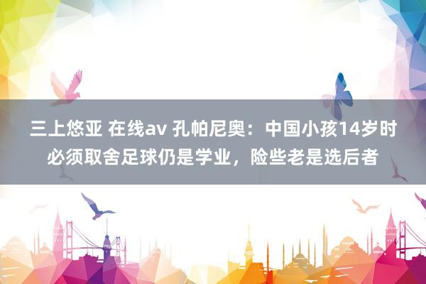 三上悠亚 在线av 孔帕尼奥：中国小孩14岁时必须取舍足球仍是学业，险些老是选后者