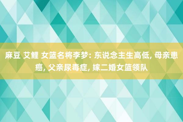 麻豆 艾鲤 女篮名将李梦: 东说念主生高低， 母亲患癌， 父亲尿毒症， 嫁二婚女篮领队