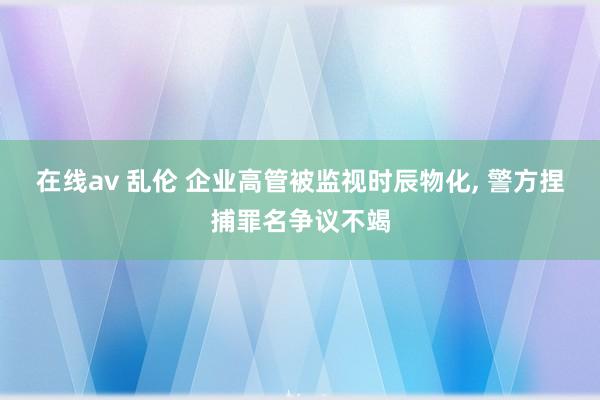 在线av 乱伦 企业高管被监视时辰物化， 警方捏捕罪名争议不竭