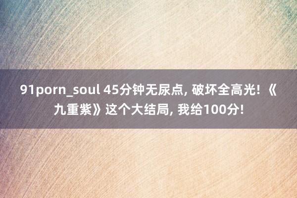 91porn_soul 45分钟无尿点， 破坏全高光! 《九重紫》这个大结局， 我给100分!