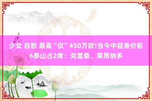 少女 自慰 最高“仅”450万欧!当今中超身价前6泰山占2席：克雷桑、莱昂纳多