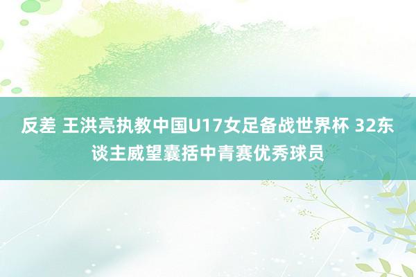 反差 王洪亮执教中国U17女足备战世界杯 32东谈主威望囊括中青赛优秀球员