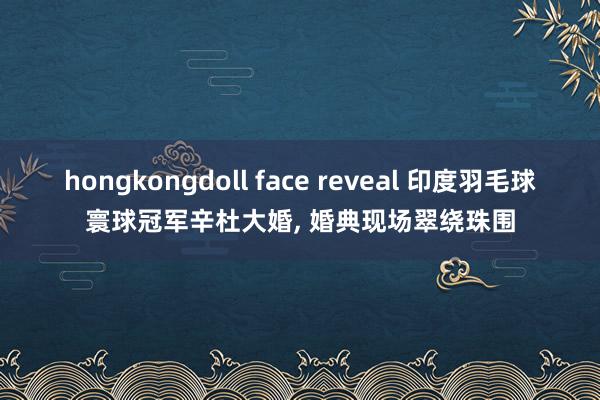 hongkongdoll face reveal 印度羽毛球寰球冠军辛杜大婚， 婚典现场翠绕珠围