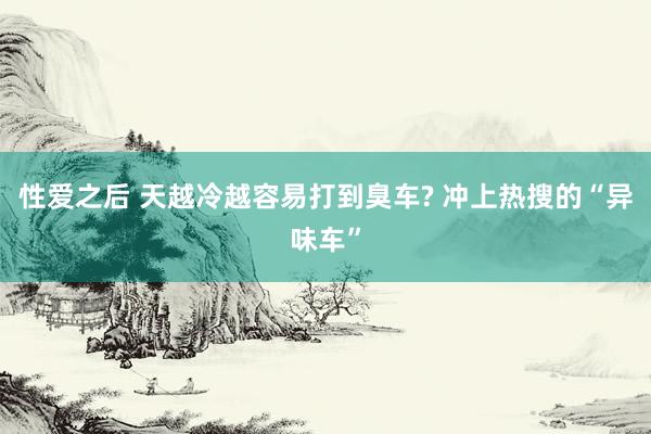 性爱之后 天越冷越容易打到臭车? 冲上热搜的“异味车”