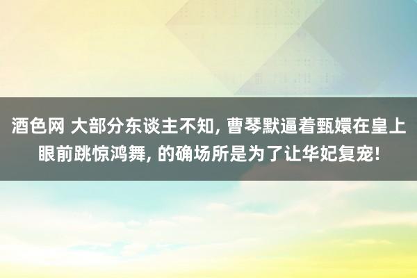 酒色网 大部分东谈主不知， 曹琴默逼着甄嬛在皇上眼前跳惊鸿舞， 的确场所是为了让华妃复宠!