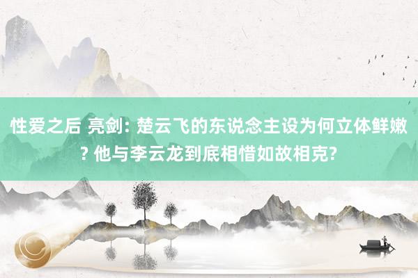 性爱之后 亮剑: 楚云飞的东说念主设为何立体鲜嫩? 他与李云龙到底相惜如故相克?