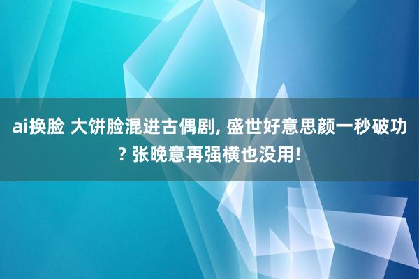 ai换脸 大饼脸混进古偶剧， 盛世好意思颜一秒破功? 张晚意再强横也没用!