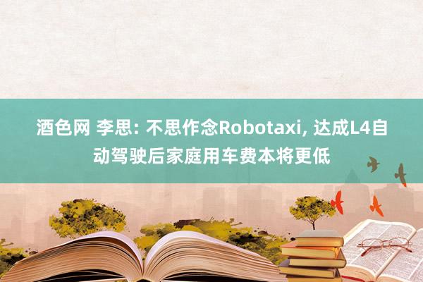 酒色网 李思: 不思作念Robotaxi， 达成L4自动驾驶后家庭用车费本将更低