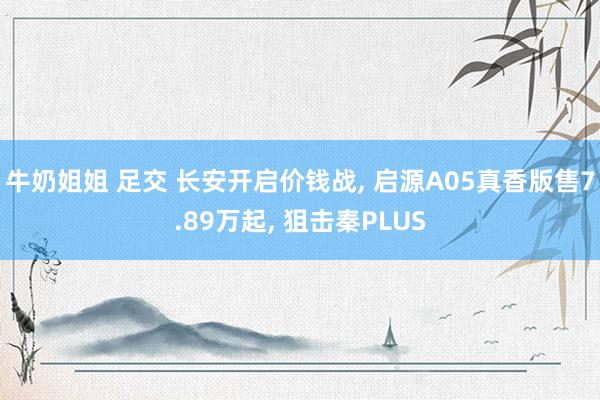 牛奶姐姐 足交 长安开启价钱战， 启源A05真香版售7.89万起， 狙击秦PLUS