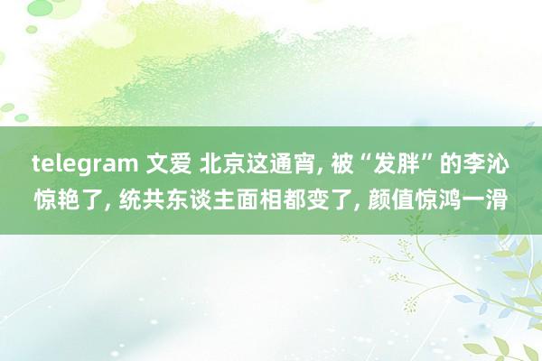 telegram 文爱 北京这通宵， 被“发胖”的李沁惊艳了， 统共东谈主面相都变了， 颜值惊鸿一滑