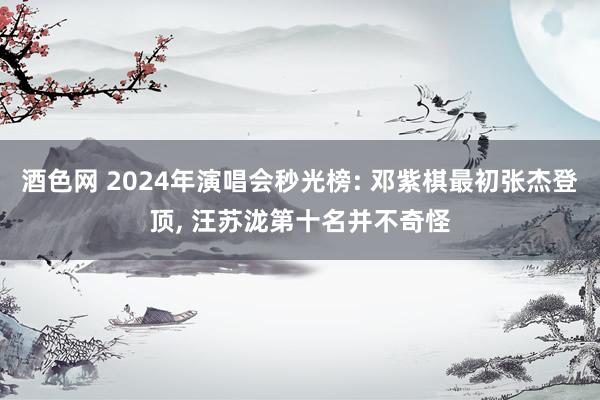 酒色网 2024年演唱会秒光榜: 邓紫棋最初张杰登顶， 汪苏泷第十名并不奇怪